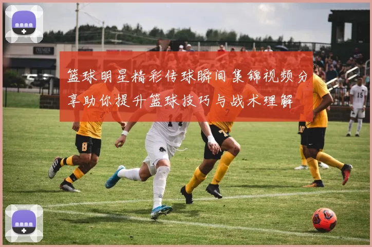 篮球明星精彩传球瞬间集锦视频分享助你提升篮球技巧与战术理解