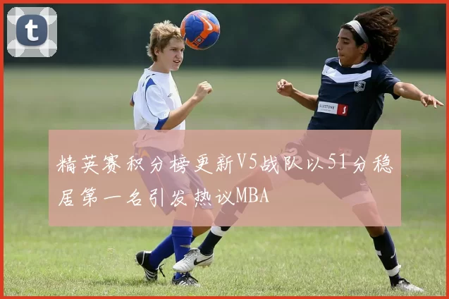 精英赛积分榜更新V5战队以51分稳居第一名引发热议MBA