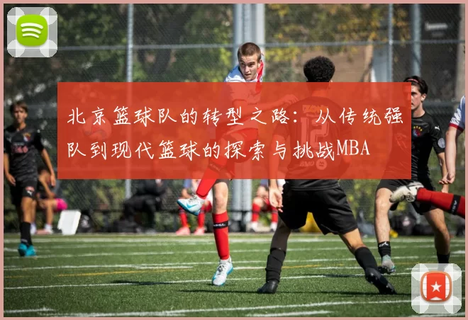 北京篮球队的转型之路：从传统强队到现代篮球的探索与挑战MBA