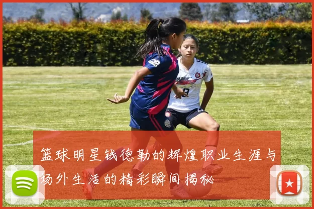 篮球明星钱德勒的辉煌职业生涯与场外生活的精彩瞬间揭秘