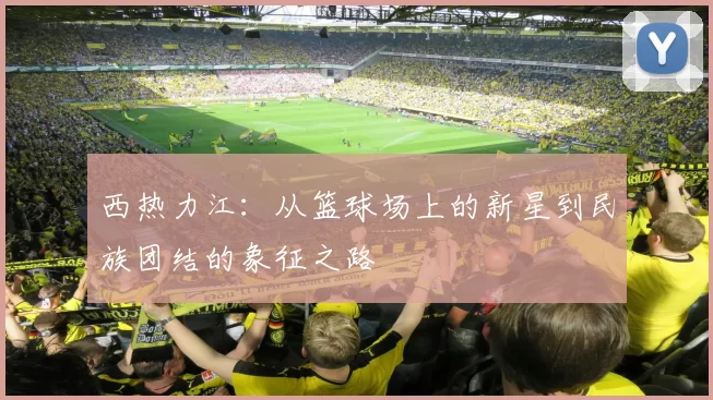 西热力江：从篮球场上的新星到民族团结的象征之路