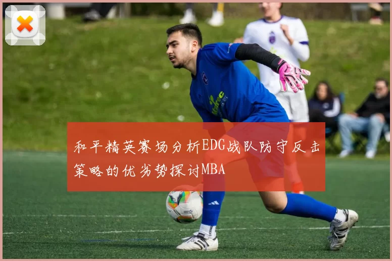 和平精英赛场分析EDG战队防守反击策略的优劣势探讨MBA