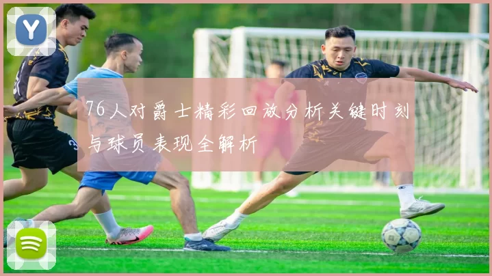 76人对爵士精彩回放分析关键时刻与球员表现全解析