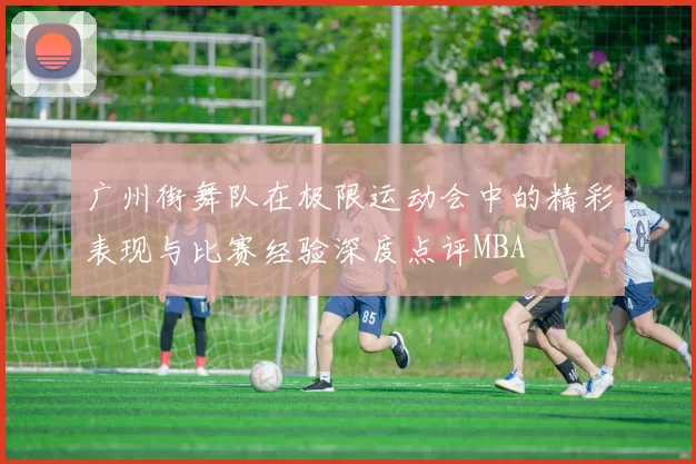 广州街舞队在极限运动会中的精彩表现与比赛经验深度点评MBA