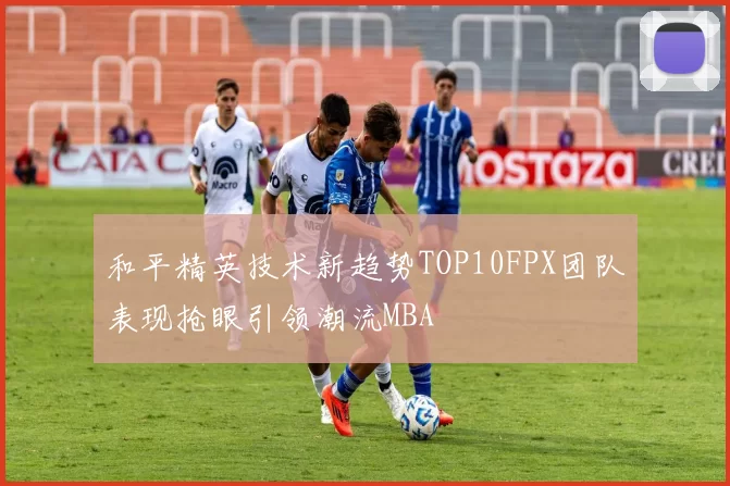 和平精英技术新趋势TOP10FPX团队表现抢眼引领潮流MBA