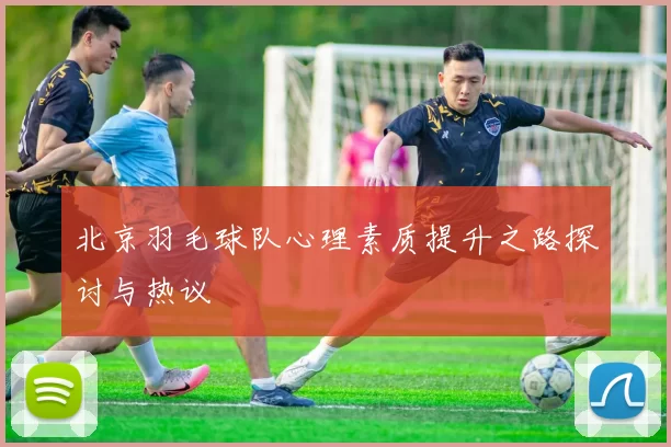 北京羽毛球队心理素质提升之路探讨与热议