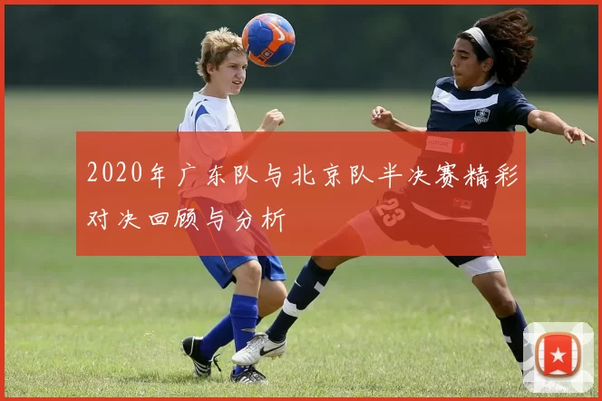 2020年广东队与北京队半决赛精彩对决回顾与分析