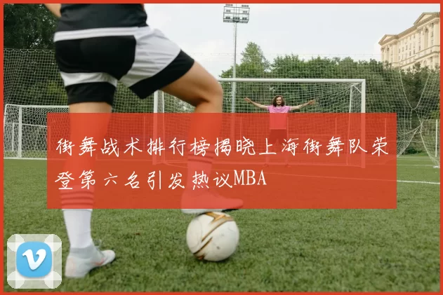 街舞战术排行榜揭晓上海街舞队荣登第六名引发热议MBA