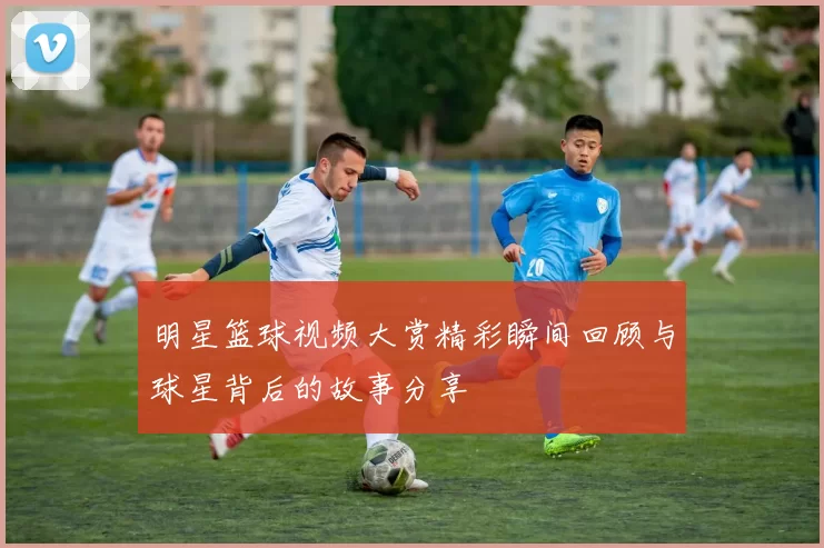 明星篮球视频大赏精彩瞬间回顾与球星背后的故事分享