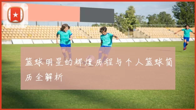 篮球明星的辉煌历程与个人篮球简历全解析