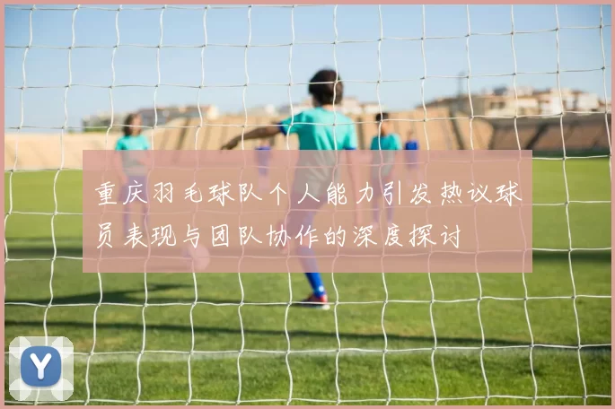 重庆羽毛球队个人能力引发热议球员表现与团队协作的深度探讨